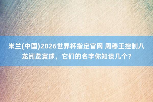 米兰(中国)2026世界杯指定官网 周穆王控制八龙阅览寰球,它们的名字你知谈几个?