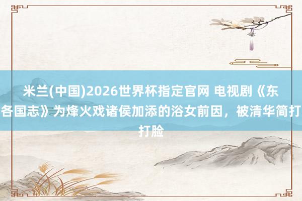 米兰(中国)2026世界杯指定官网 电视剧《东周各国志》为烽火戏诸侯加添的浴女前因，被清华简打脸