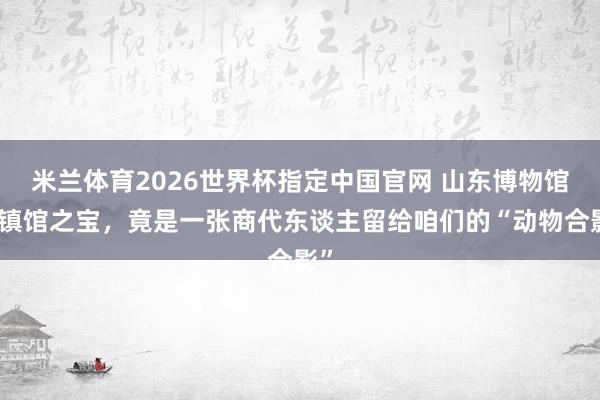 米兰体育2026世界杯指定中国官网 山东博物馆的镇馆之宝,竟是一张商代东谈主留给咱们的“动物合影”