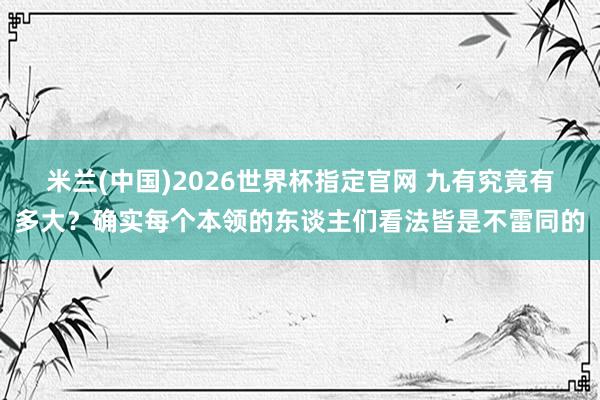 米兰(中国)2026世界杯指定官网 九有究竟有多大？确实每个本领的东谈主们看法皆是不雷同的