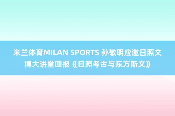 米兰体育MILAN SPORTS 孙敬明应邀日照文博大讲堂回报《日照考古与东方斯文》