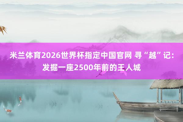 米兰体育2026世界杯指定中国官网 寻“越”记：发掘一座2500年前的王人城