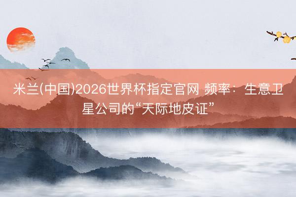 米兰(中国)2026世界杯指定官网 频率:生意卫星公司的“天际地皮证”