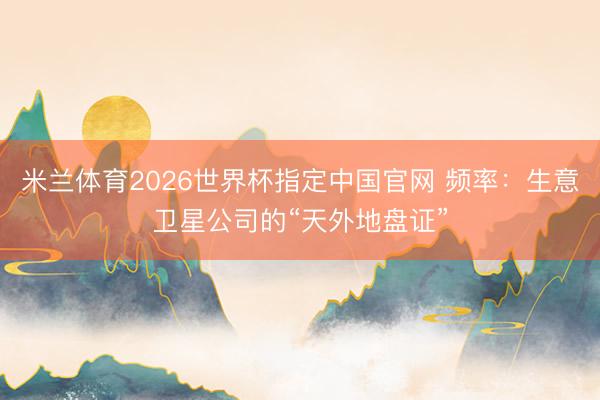 米兰体育2026世界杯指定中国官网 频率:生意卫星公司的“天外地盘证”
