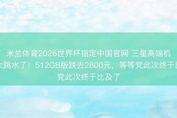 米兰体育2026世界杯指定中国官网 三星高端机终于大跳水了!512GB版跌去2800元,等等党此次终于比及了