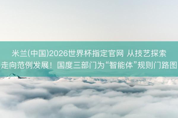 米兰(中国)2026世界杯指定官网 从技艺探索走向范例发展!国度三部门为“智能体”规则门路图