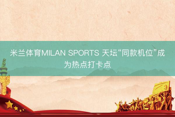 米兰体育MILAN SPORTS 天坛“同款机位”成为热点打卡点
