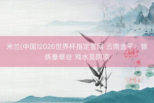 米兰(中国)2026世界杯指定官网 云南金平:银练垂翠谷 戏水觅阴凉