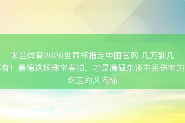 米兰体育2026世界杯指定中国官网 几万到几千万都有!嘉德这场珠宝春拍,才是庸碌东谈主买珠宝的风向标