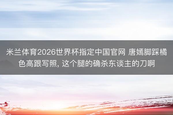 米兰体育2026世界杯指定中国官网 唐嫣脚踩橘色高跟写照，<a href=