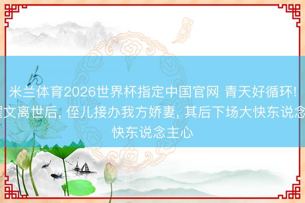 米兰体育2026世界杯指定中国官网 青天好循环! 侯耀文离世后, 侄儿接办我方娇妻, 其后下场大快东说念主心