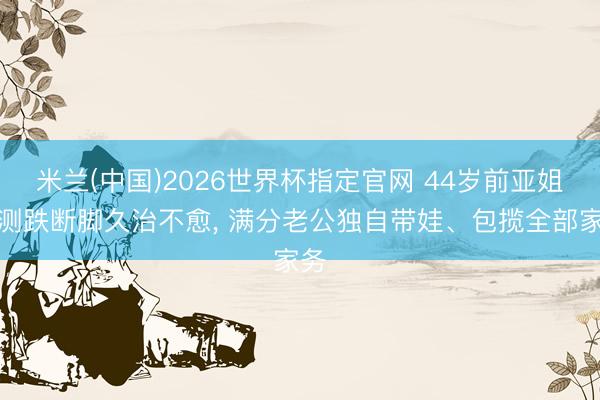 米兰(中国)2026世界杯指定官网 44岁前亚姐不测跌断脚久治不愈, 满分老公独自带娃、包揽全部家务