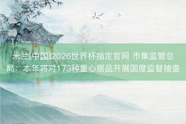 米兰(中国)2026世界杯指定官网 市集监管总局:本年将对173种重心居品开展国度监督抽查