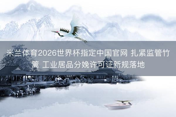 米兰体育2026世界杯指定中国官网 扎紧监管竹篱 工业居品分娩许可证新规落地