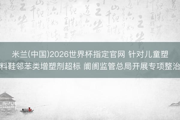 米兰(中国)2026世界杯指定官网 针对儿童塑料鞋邻苯类增塑剂超标 阛阓监管总局开展专项整治