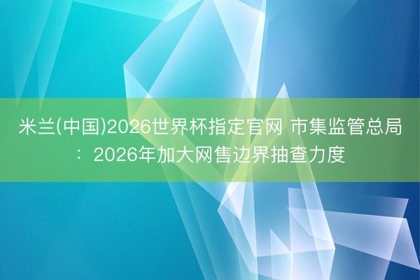 米兰(中国)2026世界杯指定官网 市集监管总局:2026年加大网售边界抽查力度