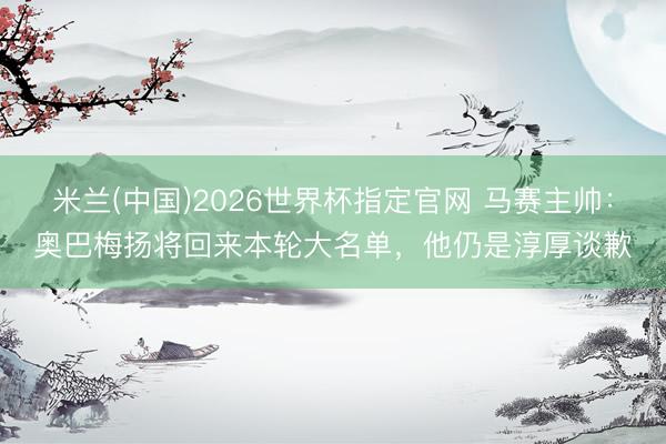 米兰(中国)2026世界杯指定官网 马赛主帅:奥巴梅扬将回来本轮大名单,他仍是淳厚谈歉