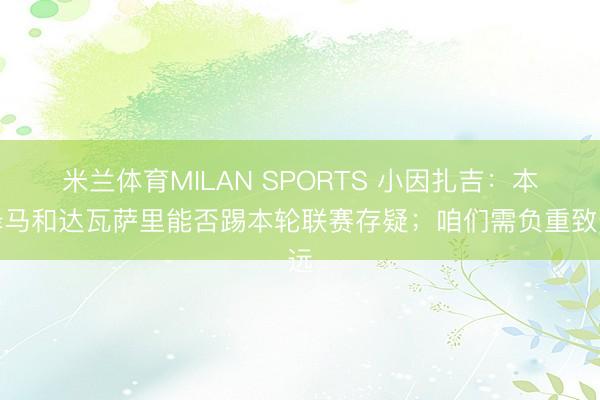 米兰体育MILAN SPORTS 小因扎吉:本泽马和达瓦萨里能否踢本轮联赛存疑;咱们需负重致远