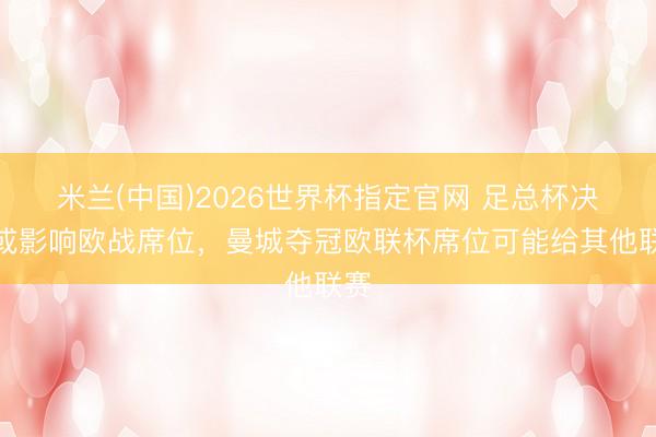 米兰(中国)2026世界杯指定官网 足总杯决赛或影响欧战席位,曼城夺冠欧联杯席位可能给其他联赛