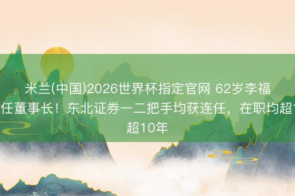 米兰(中国)2026世界杯指定官网 62岁李福春续任董事长!东北证券一二把手均获连任,在职均超10年