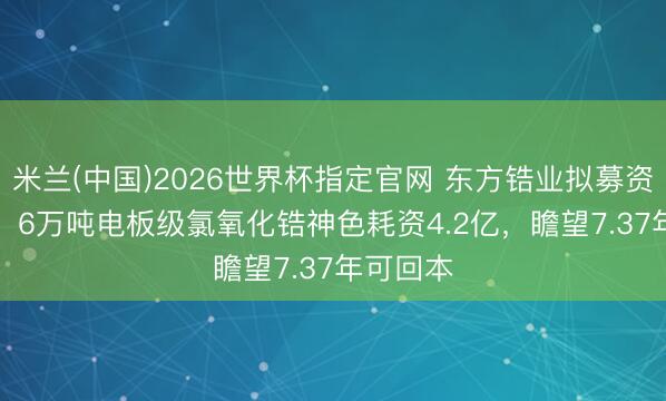 米兰(中国)2026世界杯指定官网 东方锆业拟募资11.7亿!6万吨电板级氯氧化锆神色耗资4.2亿,瞻望7.37年可回本