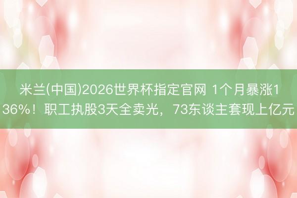 米兰(中国)2026世界杯指定官网 1个月暴涨136%!职工执股3天全卖光,73东谈主套现上亿元