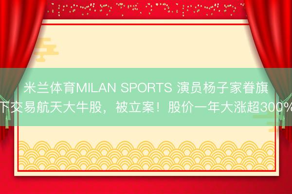 米兰体育MILAN SPORTS 演员杨子家眷旗下交易航天大牛股,被立案!股价一年大涨超300%