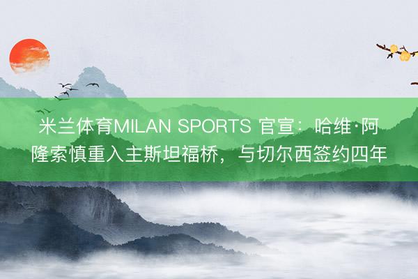米兰体育MILAN SPORTS 官宣：哈维·阿隆索慎重入主斯坦福桥，与切尔西签约四年