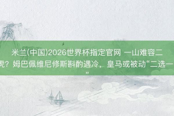 米兰(中国)2026世界杯指定官网 一山难容二虎?姆巴佩维尼修斯斟酌遇冷,皇马或被动“二选一”