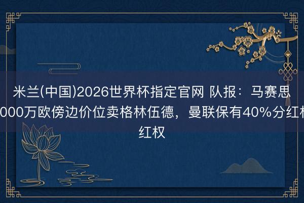 米兰(中国)2026世界杯指定官网 队报:马赛思8000万欧傍边价位卖格林伍德,曼联保有40%分红权