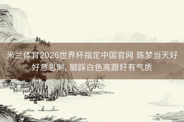 米兰体育2026世界杯指定中国官网 陈梦当天好好意思啊，<a href=