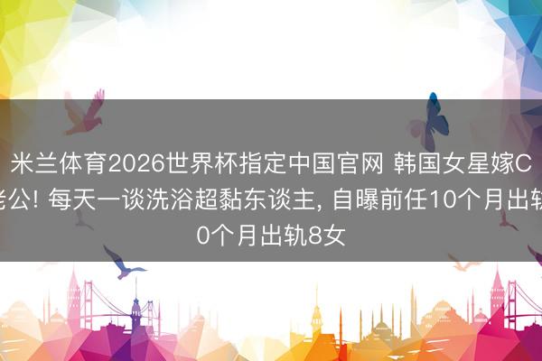 米兰体育2026世界杯指定中国官网 韩国女星嫁CEO老公! 每天一谈洗浴超黏东谈主， 自曝前任10个月出轨8女