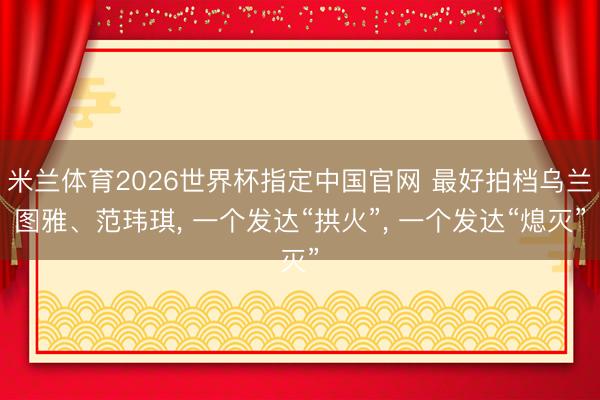 米兰体育2026世界杯指定中国官网 最好拍档乌兰图雅、范玮琪, 一个发达“拱火”, 一个发达“熄灭”