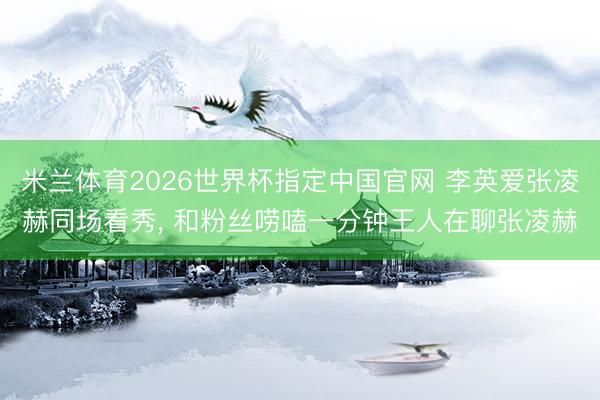 米兰体育2026世界杯指定中国官网 李英爱张凌赫同场看秀, 和粉丝唠嗑一分钟王人在聊张凌赫