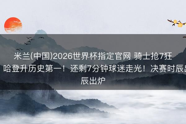 米兰(中国)2026世界杯指定官网 骑士抢7狂胜!哈登升历史第一!还剩7分钟球迷走光!决赛时辰出炉