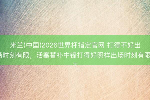 米兰(中国)2026世界杯指定官网 打得不好出场时刻有限,活塞替补中锋打得好照样出场时刻有限?