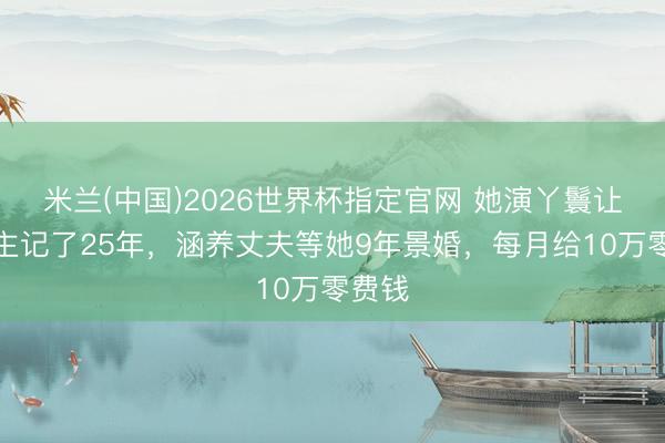 米兰(中国)2026世界杯指定官网 她演丫鬟让东谈主记了25年，涵养丈夫等她9年景婚，每月给10万零费钱