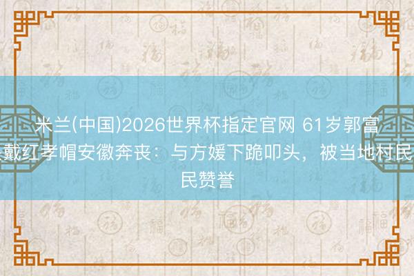 米兰(中国)2026世界杯指定官网 61岁郭富城头戴红孝帽安徽奔丧:与方媛下跪叩头,被当地村民赞誉
