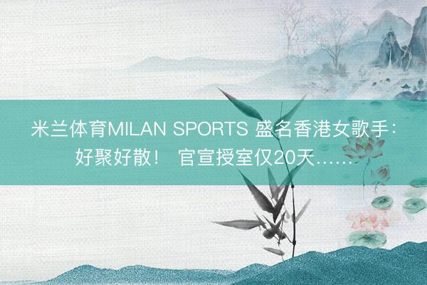 米兰体育MILAN SPORTS 盛名香港女歌手：好聚好散！ 官宣授室仅20天……