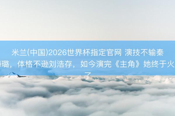 米兰(中国)2026世界杯指定官网 演技不输秦海璐,体格不逊刘浩存,如今演完《主角》她终于火了