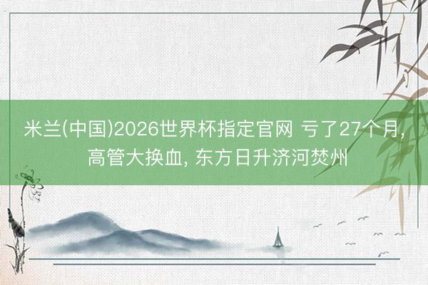 米兰(中国)2026世界杯指定官网 亏了27个月, 高管大换血, 东方日升济河焚州