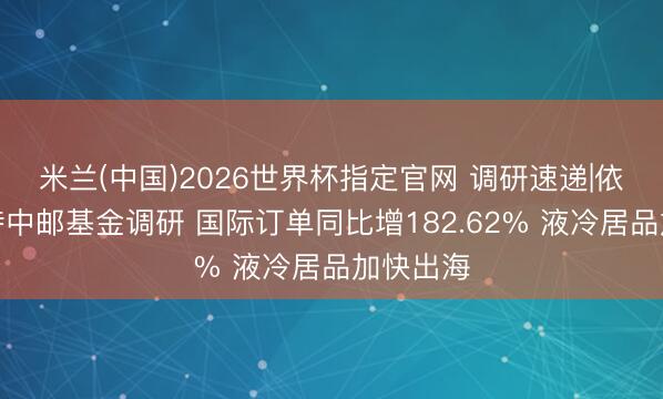 米兰(中国)2026世界杯指定官网 调研速递|依米康管待中邮基金调研 国际订单同比增182.62% 液冷居品加快出海