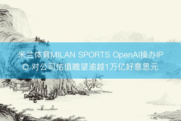 米兰体育MILAN SPORTS OpenAI操办IPO 对公司估值瞻望逾越1万亿好意思元