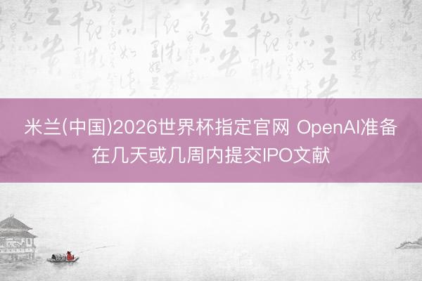米兰(中国)2026世界杯指定官网 OpenAI准备在几天或几周内提交IPO文献