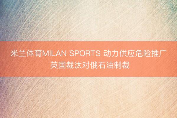 米兰体育MILAN SPORTS 动力供应危险推广 英国裁汰对俄石油制裁