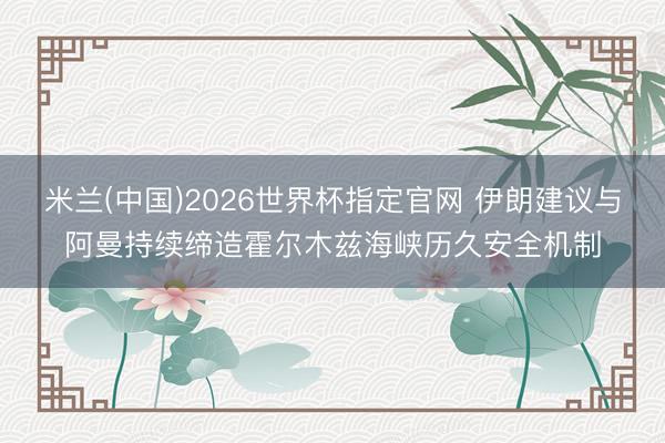 米兰(中国)2026世界杯指定官网 伊朗建议与阿曼持续缔造霍尔木兹海峡历久安全机制