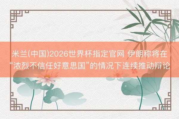 米兰(中国)2026世界杯指定官网 伊朗称将在“浓烈不信任好意思国”的情况下连续推动辩论