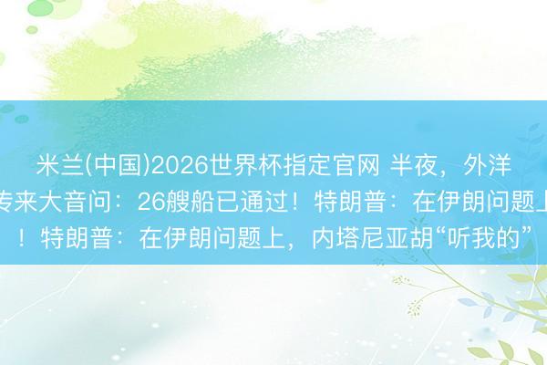 米兰(中国)2026世界杯指定官网 半夜,外洋油价大跳水!霍尔木兹传来大音问:26艘船已通过!特朗普:在伊朗问题上,内塔尼亚胡“听我的”