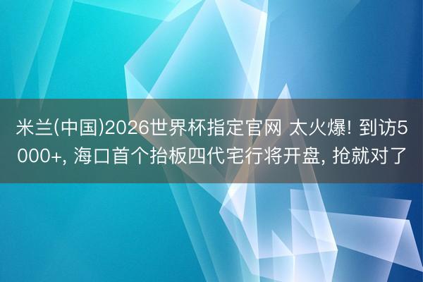 米兰(中国)2026世界杯指定官网 太火爆! 到访5000+, 海口首个抬板四代宅行将开盘, 抢就对了