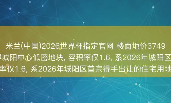 米兰(中国)2026世界杯指定官网 楼面地价3749元/㎡! 青特2.16亿摘得城阳中心低密地块, 容积率仅1.6, 系2026年城阳区首宗得手出让的住宅用地